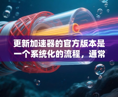 更新加速器的官方版本是一个系统化的流程，通常包括以下步骤