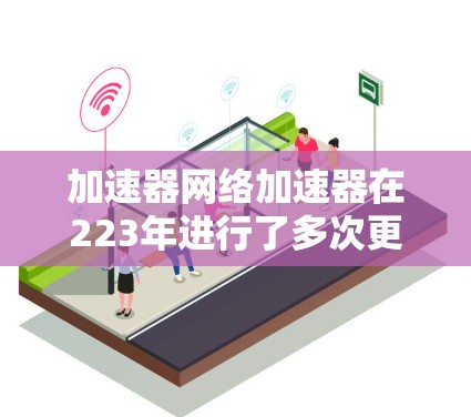 加速器网络加速器在223年进行了多次更新，以下是关键信息和功能描述