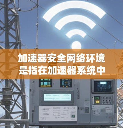 加速器安全网络环境是指在加速器系统中应用了多种安全技术，以形成一个整体的安全网络环境，保护网络数据和用户信息的安全。以下是该术语的详细解释