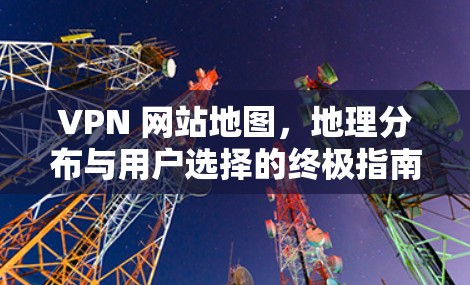 VPN 网站地图，地理分布与用户选择的终极指南