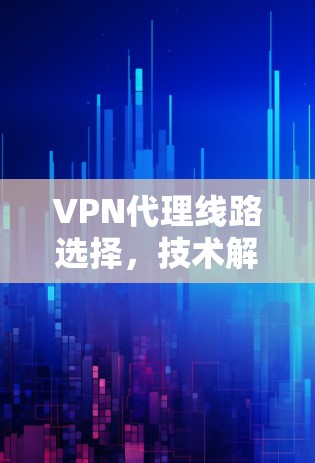 VPN代理线路选择，技术解析与安全评估