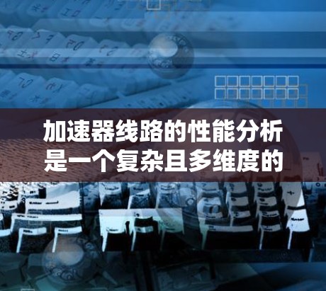 加速器线路的性能分析是一个复杂且多维度的过程，涉及多个参数和因素。以下是一个结构化的分析