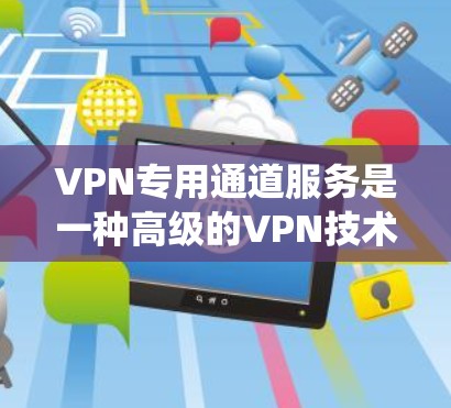 VPN专用通道服务是一种高级的VPN技术，专为用户提供更个性化的、灵活的网络体验。它不仅扩展了传统的VPN功能，还提供了额外的功能，如加密、限流、多设备访问和设备管理。以下是详细介绍