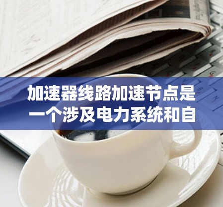 加速器线路加速节点是一个涉及电力系统和自动化领域的术语，主要指通过加速装置将能量或信息从一个节点传递到另一个节点。以下是对该概念的详细解释