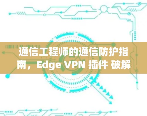 通信工程师的通信防护指南，Edge VPN 插件 破解通信威胁
