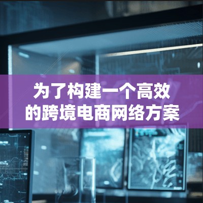 为了构建一个高效的跨境电商网络方案，需要从多个方面进行系统化的规划和设计。以下是详细的步骤，帮助你制定一个全面且可行的方案