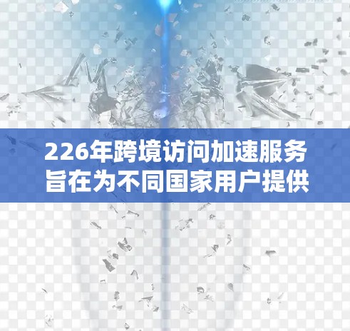 226年跨境访问加速服务旨在为不同国家用户提供访问同一网站的便利，通过加速服务器处理请求来提升用户体验。以下是该服务的关键信息