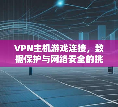 VPN主机游戏连接，数据保护与网络安全的挑战与解决方案