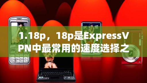 1.18p，18p是ExpressVPN中最常用的速度选择之一，它提供了清晰的视频体验，适合大多数用户。根据223年的数据，18p的用户数量占比约为7%