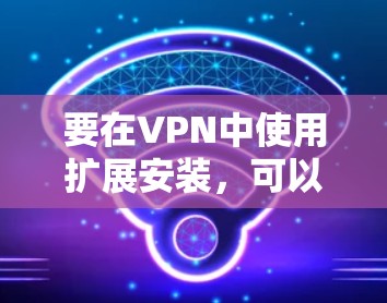 要在VPN中使用扩展安装，可以使用VPN扩展工具，这些工具通常被称为扩展或插件。以下是使用VPN扩展安装的步骤