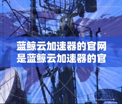 蓝鲸云加速器的官网是蓝鲸云加速器的官方平台，提供各种加速服务。以下是关于蓝鲸云加速器的详细信息