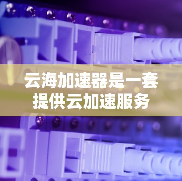 云海加速器是一套提供云加速服务的工具，旨在帮助用户更快地完成任务，比如文件上传、下载或处理。以下是对云海加速器体验的详细分析