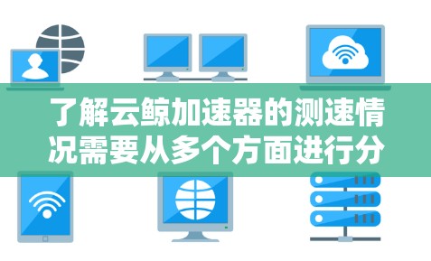 了解云鲸加速器的测速情况需要从多个方面进行分析和监控。以下是详细的步骤指南