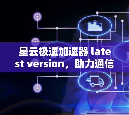 星云极速加速器 latest version，助力通信领域高效运行
