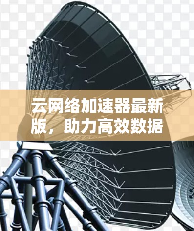 云网络加速器最新版，助力高效数据传输，打造理想的网络体验