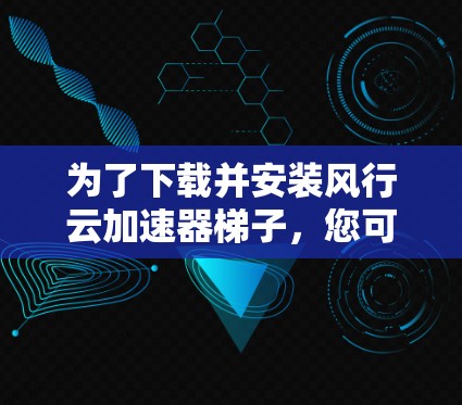为了下载并安装风行云加速器梯子，您可以按照以下步骤进行