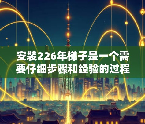 安装226年梯子是一个需要仔细步骤和经验的过程，以下是一步步的指南